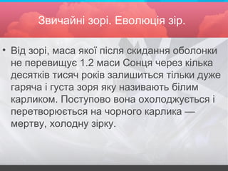 Звичайні зорі. Еволюція зір.
• Від зорі, маса якої після скидання оболонки
не перевищує 1.2 маси Сонця через кілька
десятків тисяч років залишиться тільки дуже
гаряча і густа зоря яку називають білим
карликом. Поступово вона охолоджується і
перетворюється на чорного карлика —
мертву, холодну зірку.
 