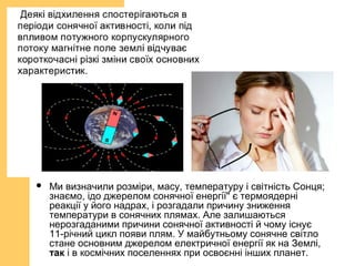  Ми визначили розміри, масу, температуру і світність Сонця;
знаємо, ідо джерелом сонячної енергії" є термоядерні
реакції у його надрах, і розгадали причину зниження
температури в сонячних плямах. Але залишаються
нерозгаданими причини сонячної активності й чому існує
11-річний цикл появи плям. У майбутньому сонячне світло
стане основним джерелом електричної енергії як на Землі,
так і в космічних поселеннях при освоєнні інших планет.
 