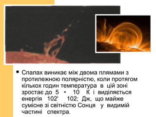  Спалах виникає між двома плямами з
протилежною полярністю, коли протягом
кількох годин температура в цій зоні
зростає до 5 • 10 К і виділяється
енергія 102' 102; Дж, що майже
сумісне зі світністю Сонця у видимій
частині спектра.
 