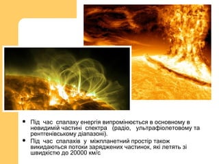  Під час спалаху енергія випромінюється в основному в
невидимій частині спектра (радіо, ультрафіолетовому та
рентгенівському діапазоні).
 Під час спалахів у міжпланетний простір також
викидаються потоки заряджених частинок, які летять зі
швидкістю до 20000 км/с
 