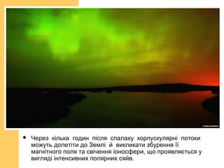  Через кілька годин після спалаху корпускулярні потоки
можуть долетіти до Землі й викликати збурення її
магнітного поля та свічення іоносфери, що проявляється у
вигляді інтенсивних полярних сяйв.
 
