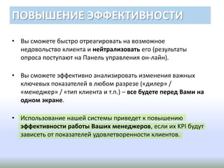 ПОВЫШЕНИЕ ЭФФЕКТИВНОСТИ
• Вы сможете быстро отреагировать на возможное
недовольство клиента и нейтрализовать его (результаты
опроса поступают на Панель управления он-лайн).
• Вы сможете эффективно анализировать изменения важных
ключевых показателей в любом разрезе («дилер» /
«менеджер» / «тип клиента и т.п.) – все будете перед Вами на
одном экране.
• Использование нашей системы приведет к повышению
эффективности работы Ваших менеджеров, если их KPI будут
зависеть от показателей удовлетворенности клиентов.
 