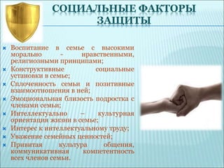 СОЦИАЛЬНЫЕ ФАКТОРЫ
ЗАЩИТЫ
 Воспитание в семье с высокими
морально - нравственными,
религиозными принципами;
 Конструктивные социальные
установки в семье;
 Сплоченность семьи и позитивные
взаимоотношения в ней;
 Эмоциональная близость подростка с
членами семьи;
 Интеллектуально – культурная
ориентация жизни в семье;
 Интерес к интеллектуальному труду;
 Уважение семейных ценностей;
 Привитая культура общения,
коммуникативная компетентность
всех членов семьи.
 
