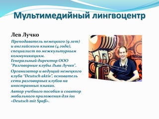 Мультимедийный лингвоцентр
Лев Лучко
Преподаватель немецкого (9 лет)
и английского языков (4 года),
специалист по межкультурным
коммуникациям.
Генеральный директор ООО
"Разговорные клубы Льва Лучко".
Организатор и ведущий немецкого
клуба “Deutsch aktiv”, основатель
сети разговорных клубов на
иностранных языках.
Автор учебного пособия и соавтор
мобильного приложения для ios
«Deutsch mit Spaß».
 
