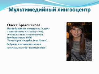 Мультимедийный лингвоцентр
Олеся Братенькова
Преподаватель немецкого (7 лет)
и английского языков (7 лет),
специалист по лексикологии.
Замдиректора ООО
"Разговорные клубы Льва Лучко".
Ведущая и основательница
немецкого клуба “Deutsch aktiv”.
 