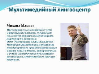 Мультимедийный лингвоцентр
Михаил Мамаев
Преподаватель английского (7 лет)
и французского языков, специалист
по межкультурным коммуникациям.
Директор по развитию
ООО "Разговорные клубы Льва Лучко".
Методист-разработчик материалов
международного проекта Британского
Совета BritLit в России, автор научных
и учебно-методических публикаций в
российских и международных научных
журналах.
 