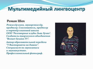 Мультимедийный лингвоцентр
Роман Шох
Режиссёр кино, звукорежиссёр,
продюсер. Сооснователь, продюсер
и партнёр языковой школы
ООО "Разговорные клубы Льва Лучко".
Создатель творческого объединения
“Restart Session TV”.
Автор образовательной передачи
“У Викторовича на диване”.
Специалист по звукозаписи
и звукоакустике.
Профессиональный фотограф.
 