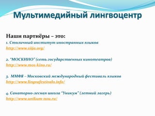 Мультимедийный лингвоцентр
Наши партнёры – это:
1. Столичный институт иностранных языков
http://www.siija.org/
2. “МОСКИНО” (сеть государственных кинотеатров)
http://www.mos-kino.ru/
3. ММФЯ – Московский международный фестиваль языков
http://www.lingvafestivalo.info/
4. Санаторно-лесная школа “Уникум” (летний лагерь)
http://www.unikum-nou.ru/
 