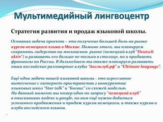 Мультимедийный лингвоцентр
Стратегия развития и продаж языковой школы.
Основная задача проекта – это получение большей доли на рынке
курсов немецкого языка в Москве. Помимо этого, мы планируем
сохранять лидерство на московском рынке (немецкий клуб “Deutsch
aktiv“) и развивать его дальше не только в столице, но и продавать
франшизы по России. В дальнейшем мы также планируем развивать
наши английские разговорные клубы “Англклуб.рф” и “Ultimate language”.
Ещё одна задача нашей языковой школы - это агрессивное
вытеснение с интернет-пространства 2 конкурентов:
языковых школ “Star talk” и “Бигвиг” со схожей моделью.
На данный момент мы номер один по запросу “немецкий клуб”
в поисковиках яндекс и google, но нам ещё нужно добиться
успешного продвижения и продаж курсов немецкого, а также курсов и
клуба английского языков.
.
 