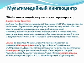 Мультимедийный лингвоцентр
Объём инвестиций, окупаемость, юрвопросы.
Знакомство с бизнесом:
Я, Лучко Лев Сергеевич, генеральный директор ООО “Разговорные клубы
Льва Лучко” дорожу своей репутацией, поэтому хочу, чтобы сделка с
инвестором была максимально честной и прозрачной.
Поэтому, прежде чем подписать договор займа, я готов показать
инвестору наши языковые курсы и клубы, рассказать о нашей школе
и подробно ответить в письменной и устной форме на все вопросы.
Сделка по передаче денежных средств осуществляется на
основании договора займа между Лучко Львом Сергеевичем и
ООО/физлицом. Договор займа заключается на один год и заверяется
у нотариуса в присутствии свидетеля одной и другой сторон.
Расходы по юридическому сопровождению сделки делятся поровну
между заёмщиком (Лучко Л.С.) и займодавцом (ООО/физлицом).
 