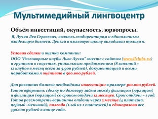 Мультимедийный лингвоцентр
Объём инвестиций, окупаемость, юрвопросы.
Я, Лучко Лев Сергеевич, являюсь гендиректором и единоличным
владельцем бизнеса. Деньги в языковую школу вкладывал только я.
Условия сделки и оценка компании:
ООО “Разговорные клубы Льва Лучко” вместе с сайтом (www.llclubs.ru)
и группами в соцсетях, уникальным предложением (8 занятий +
12 клубов в месяц всего за 5.900 рублей), документацией и всеми
наработками я оцениваю в 500.000 рублей.
Для развития бизнеса необходимы инвестиции в размере 300.000 рублей.
Готов оформить сделку по договору займа между физлицом (юрлицом)
и физлицом (юрлицом) со сроком отдачи 12 месяцев. Срок отдачи – 1 год.
Готов рассмотреть варианты отдачи через 3 месяца (4 платежа,
первый -меньший), полгода (1-ый из 2 платежей) и единоразово все
390.000 рублей в конце года.
 