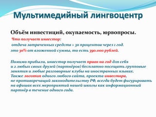 Мультимедийный лингвоцентр
Объём инвестиций, окупаемость, юрвопросы.
Что получает инвестор:
отдача затраченных средств + 3о процентов через 1 год.
это 30% от вложенной суммы, то есть 390.000 рублей.
Помимо прибыли, инвестор получает право на год для себя
и 2 любых своих друзей (партнёров) бесплатно посещать групповые
занятия и любые разговорные клубы на иностранных языках.
Также логотип одного любого сайта, проекта инвестора,
не противоречащий законодательству РФ, всегда будет фигурировать
на афишах всех мероприятий нашей школы как информационный
партнёр в течение одного года.
 