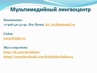 Мультимедийный лингвоцентр
Контакты:
+7-926-421-42-91, Лев Лучко, lev_luchko@mail.ru
Сайт:
www.llclubs.ru
Мы в соцсетях:
http://vk.com/luchkolev
https://www.facebook.com/levluchkoclubs2014
 