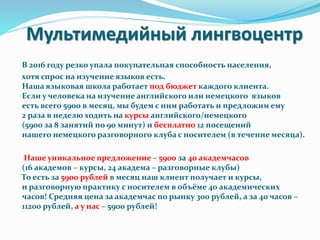 Мультимедийный лингвоцентр
В 2016 году резко упала покупательная способность населения,
хотя спрос на изучение языков есть.
Наша языковая школа работает под бюджет каждого клиента.
Если у человека на изучение английского или немецкого языков
есть всего 5900 в месяц, мы будем с ним работать и предложим ему
2 раза в неделю ходить на курсы английского/немецкого
(5900 за 8 занятий по 90 минут) и бесплатно 12 посещений
нашего немецкого разговорного клуба с носителем (в течение месяца).
Наше уникальное предложение – 5900 за 40 академчасов
(16 академов – курсы, 24 академа – разговорные клубы)
То есть за 5900 рублей в месяц наш клиент получает и курсы,
и разговорную практику с носителем в объёме 40 академических
часов! Средняя цена за академчас по рынку 300 рублей, а за 40 часов –
11200 рублей, а у нас – 5900 рублей!
 