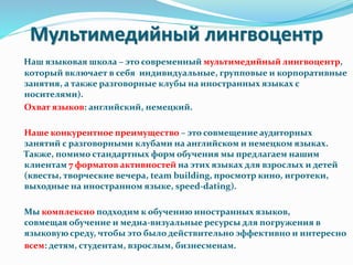 Мультимедийный лингвоцентр
Наш языковая школа – это современный мультимедийный лингвоцентр,
который включает в себя индивидуальные, групповые и корпоративные
занятия, а также разговорные клубы на иностранных языках с
носителями).
Охват языков: английский, немецкий.
Наше конкурентное преимущество – это совмещение аудиторных
занятий с разговорными клубами на английском и немецком языках.
Также, помимо стандартных форм обучения мы предлагаем нашим
клиентам 7 форматов активностей на этих языках для взрослых и детей
(квесты, творческие вечера, team building, просмотр кино, игротеки,
выходные на иностранном языке, speed-dating).
Мы комплексно подходим к обучению иностранных языков,
совмещая обучение и медиа-визуальные ресурсы для погружения в
языковую среду, чтобы это было действительно эффективно и интересно
всем: детям, студентам, взрослым, бизнесменам.
 