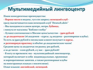 Мультимедийный лингвоцентр
Наши конкурентные преимущества:
- Первое место в яндекс, гугл по запросу немецкий клуб -
сразу высвечивается наш немецкий клуб "Deutsch aktiv"
- Мы находимся в самом центре, метро Лубянка,
1 минута от магазина "Библио-глобус"
- Лучшее соотношение в Москве цена/качество – 5900 рублей
за 40 академчасов (16 академов – курсы, 24 академа – разговорные клубы).
То есть за 5900 рублей в месяц наш клиент получает и курсы,
и разговорную практику в объёме 40 академических часов!
Средняя цена за академчас по рынку 300 рублей,
а за 40 часов – 11200 рублей, а у нас – 5900 рублей!
- В ногу со временем: мы - мультимедийный лингвоцентр,
который включает в себя индивидуальные, групповые
и корпоративные занятия, а также разговорные клубы
на иностранных языках с носителями).
Охват языков: английский, немецкий.
 
