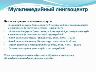 Мультимедийный лингвоцентр
Цены на предоставляемые услуги:
• 8 занятий в группе (англ., нем.) + 8 посещений разговорного клуба
с носителем (в течение месяца) – 5900 рублей
• 16 занятий в группе (англ., нем.) + 8 посещений разговорного клуба
с носителем (в течение месяца) – 9900 рублей
• 8 инд. занятий в месяц (общий курс, англ., нем.) – 13.400
• 8 инд. занятий в месяц (бизнес-курс, англ., нем.) – 16.000
• 12 инд. занятий в месяц (интенсив-курс, англ., нем.) – 19.900
• Разовое посещение разг. клуба - от 200 рублей
Цены на корпоративное обучение и обучение с носителем
обсуждаются в индивидуальном порядке
 