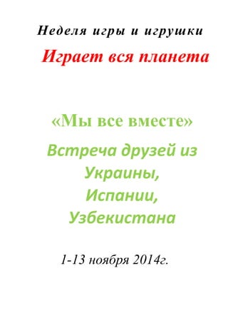 Неделя игры и игрушки
Играет вся планета
«Мы все вместе»
Встреча друзей из
Украины,
Испании,
Узбекистана
1-13 ноября 2014г.
 
