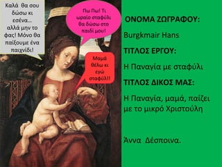 ΟΝΟΜΑ ΖΩΓΡΑΦΟΥ:
Burgkmair Hans
ΤΙΤΛΟΣ ΕΡΓΟΥ:
Η Παναγία με σταφύλι
ΤΙΤΛΟΣ ΔΙΚΟΣ ΜΑΣ:
Η Παναγία, μαμά, παίζει
με το μικρό Χριστούλη
Άννα Δέσποινα.
Πω Πω! Τι
ωραίο σταφύλι
θα δώσω στο
παιδί μου!
Μαμά
θέλω κι
εγώ
σταφύλ!!
Καλά θα σου
δώσω κι
εσένα…
αλλά μην το
φας! Μόνο θα
παίξουμε ένα
παιχνίδι!
 