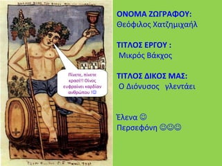 ΟΝΟΜΑ ΖΩΓΡΑΦΟΥ:
Θεόφιλος Χατζημιχαήλ
ΤΙΤΛΟΣ ΕΡΓΟΥ :
Μικρός Βάκχος
ΤΙΤΛΟΣ ΔΙΚΟΣ ΜΑΣ:
Ο Διόνυσος γλεντάει
Έλενα 
Περσεφόνη 
Πίνετε, πίνετε
κρασί!! Οίνος
ευφραίνει καρδίαν
ανθρώπου !
 