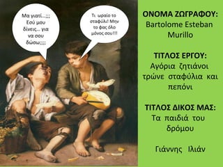 ΟΝΟΜΑ ΖΩΓΡΑΦΟΥ:
Βartolome Esteban
Murillo
ΤΙΤΛΟΣ ΕΡΓΟΥ:
Αγόρια ζητιάνοι
τρώνε σταφύλια και
πεπόνι
ΤΙΤΛΟΣ ΔΙΚΟΣ ΜΑΣ:
Τα παιδιά του
δρόμου
Γιάννης Ιλιάν
Τι ωραίο το
σταφύλι! Μην
το φας όλο
μόνος σου!!!
Μα γιατί…;;;
Εσύ μου
δίνεις… για
να σου
δώσω;;;;
 