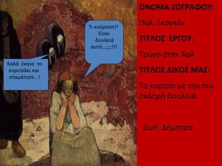 ΟΝΟΜΑ ΖΩΓΡΑΦΟΥ:
Πολ Γκογκέν
ΤΙΤΛΟΣ ΕΡΓΟΥ:
Τρύγο στην Άρλ
ΤΙΤΛΟΣ ΔΙΚΟΣ ΜΑΣ:
Το κορίτσι με την πιο
σκληρή δουλειά
Ζωή Δήμητρα
Τι κούραση!!
Είναι
δουλειά
αυτή…;;;;!!!
Καλά έκανε το
κοριτσάκι και
σταμάτησε...!
 