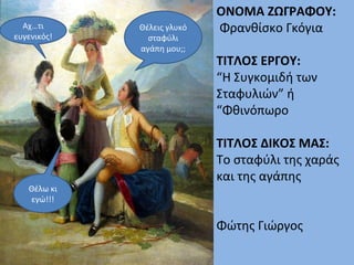 ΟΝΟΜΑ ΖΩΓΡΑΦΟΥ:
Φρανθίσκο Γκόγια
ΤΙΤΛΟΣ ΕΡΓΟΥ:
“Η Συγκομιδή των
Σταφυλιών” ή
“Φθινόπωρο
ΤΙΤΛΟΣ ΔΙΚΟΣ ΜΑΣ:
Το σταφύλι της χαράς
και της αγάπης
Φώτης Γιώργος
Θέλεις γλυκό
σταφύλι
αγάπη μου;;
Αχ…τι
ευγενικός!
Θέλω κι
εγώ!!!
 