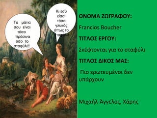 Τα μάτια
σου είναι
τόσο
πράσινα
όσο το
σταφύλι!!
Κι εσύ
είσαι
τόσο
γλυκός
όπως το
σταφύλι!
ΟΝΟΜΑ ΖΩΓΡΑΦΟΥ:
Francios Boucher
ΤΙΤΛΟΣ ΕΡΓΟΥ:
Σκέφτονται για το σταφύλι
ΤΙΤΛΟΣ ΔΙΚΟΣ ΜΑΣ:
Πιο ερωτευμένοι δεν
υπάρχουν
Μιχαήλ-Άγγελος, Χάρης
 