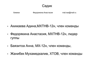 Садик
• Акижаева Адина,МХТНВ-12н, член команды
• Федорякина Анастасия, МХТНВ-12н, лидер
гуппы
• Баязитоа Анна, МХ-12н, член команды,
• Жанибек Мухамедкалив, ХТОВ, член команды
Химики Федорякина Анастасия mal.nas@mail.ru
 