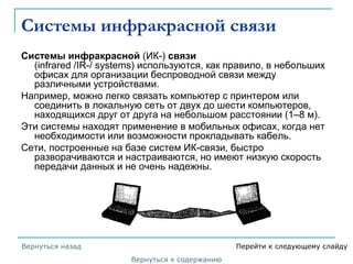 Системы инфракрасной связи
Системы инфракрасной (ИК-) связи
(infrared /IR-/ systems) используются, как правило, в небольших
офисах для организации беспроводной связи между
различными устройствами.
Например, можно легко связать компьютер с принтером или
соединить в локальную сеть от двух до шести компьютеров,
находящихся друг от друга на небольшом расстоянии (1–8 м).
Эти системы находят применение в мобильных офисах, когда нет
необходимости или возможности прокладывать кабель.
Сети, построенные на базе систем ИК-связи, быстро
разворачиваются и настраиваются, но имеют низкую скорость
передачи данных и не очень надежны.
Вернуться к содержанию
Вернуться назад Перейти к следующему слайду
 