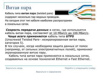 Витая пара
Кабель типа витая пара (twisted pare)
содержит несколько пар медных проводов.
На сегодня этот тип кабеля наиболее распространен
в локальных сетях.
Скорость передачи данных в сетях, где используется
кабель витая пара, составляет от 10 Мбит/с до 100 Мбит/с.
Чаще всего применяется кабель типа UTP5
(Unscrewed Twisted Pare– неэкранированная витая пара,
категория 5).
В тех случаях, когда необходима защита данных от помех
(например, от сильных электромагнитных полей), применяют
экранированную витую пару.
Кабель типа витая пара применяется в локальных сетях,
создаваемых на основе технологий Ethernet и Fast Ethernet.
Вернуться к содержанию
Вернуться назад Перейти к следующему слайду
 