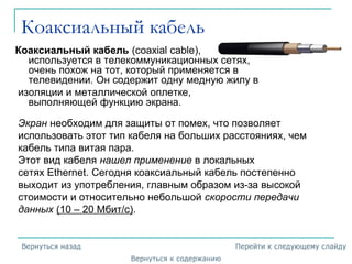 Коаксиальный кабель
Коаксиальный кабель (coaxial cable),
используется в телекоммуникационных сетях,
очень похож на тот, который применяется в
телевидении. Он содержит одну медную жилу в
изоляции и металлической оплетке,
выполняющей функцию экрана.
Экран необходим для защиты от помех, что позволяет
использовать этот тип кабеля на больших расстояниях, чем
кабель типа витая пара.
Этот вид кабеля нашел применение в локальных
сетях Ethernet. Сегодня коаксиальный кабель постепенно
выходит из употребления, главным образом из-за высокой
стоимости и относительно небольшой скорости передачи
данных (10 – 20 Мбит/с).
Вернуться к содержанию
Вернуться назад Перейти к следующему слайду
 