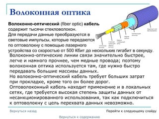 Волоконная оптика
Волоконно-оптический (fiber optic) кабель
содержит тысячи стекловолокон.
Для передачи данные преобразуются в
световые импульсы, которые передаются
по оптоволокну с помощью лазерного
устройства со скоростью от 500 Кбит до нескольких гигабит в секунду.
Волоконно-оптические линии связи значительно быстрее,
легче и намного прочнее, чем медные провода; поэтому
волоконная оптика используется там, где нужно быстро
передавать большие массивы данных.
Но волоконно-оптический кабель требует больших затрат
при прокладке, кроме того он более дорог.
Оптоволоконный кабель находит применение и в локальных
сетях, где требуется высокая степень защиты данных от
несанкционированного использования, так как подключиться
к оптоволокну с цель перехвата данных невозможно.
Вернуться к содержанию
Вернуться назад Перейти к следующему слайду
 