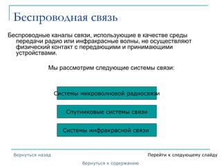 Беспроводная связь
Беспроводные каналы связи, использующие в качестве среды
передачи радио или инфракрасные волны, не осуществляют
физический контакт с передающими и принимающими
устройствами.
Мы рассмотрим следующие системы связи:
Спутниковые системы связи
Системы инфракрасной связи
Системы микроволновой радиосвязи
Вернуться к содержанию
Вернуться назад Перейти к следующему слайду
 