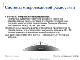 Системы микроволновой радиосвязи
К системам микроволновой радиосвязи
(microwave systems) относятся в основном наземные
радиорелейные линии, которые в телекоммуникационных
системах используются для передачи больших объемов
информации между двумя пунктами.
Микроволновые сигналы распространяются в пространстве по
прямой линии, что ограничивает дальность передачи 40 – 50
километрами из-за кривизны земной поверхности.
Еще один недостаток этих систем – зависимость от погодных
условий.
Вернуться к содержанию
Вернуться назад Перейти к следующему слайду
 