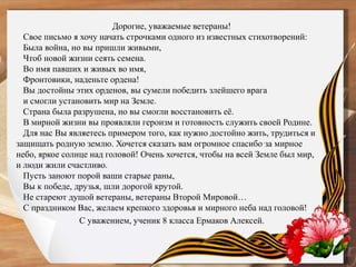 Дорогие, уважаемые ветераны!
Свое письмо я хочу начать строчками одного из известных стихотворений:
Была война, но вы пришли живыми,
Чтоб новой жизни сеять семена.
Во имя павших и живых во имя,
Фронтовики, наденьте ордена!
Вы достойны этих орденов, вы сумели победить злейшего врага
и смогли установить мир на Земле.
Страна была разрушена, но вы смогли восстановить её.
В мирной жизни вы проявляли героизм и готовность служить своей Родине.
Для нас Вы являетесь примером того, как нужно достойно жить, трудиться и
защищать родную землю. Хочется сказать вам огромное спасибо за мирное
небо, яркое солнце над головой! Очень хочется, чтобы на всей Земле был мир,
и люди жили счастливо.
Пусть заноют порой ваши старые раны,
Вы к победе, друзья, шли дорогой крутой.
Не стареют душой ветераны, ветераны Второй Мировой…
С праздником Вас, желаем крепкого здоровья и мирного неба над головой!
С уважением, ученик 8 класса Ермаков Алексей.
 