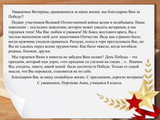 Уважаемые Ветераны, сражавшиеся за наши жизни, мы благодарны Вам за
Победу!!
Подвиг участников Великой Отечественной войны велик и незабываем. Наше
поколение – последнее поколение, которое может увидеть ветеранов, и мы
гордимся этим! Мы Вас любим и уважаем! Не боясь жестокого врага, Вы с
честью выполнили свой долг защитников Отечества. Ведь как страшно было,
когда мужчины уходили сражаться. Разлука, голод и горе преследовали Вас, но
Вы не сдались перед всеми трудностями. Как было тяжело, когда погибали
родные, близкие, друзья.
Мы гордимся Вами и никогда не забудем Ваш подвиг! День Победы – это
праздник, который нам дорог, «это праздник со слезами на глазах…». Именно
Вы, солдаты, знаете, какой ценой была достигнута Победа. Только от одной
мысли, что Вы пережили, становится не по себе.
Благодарим Вас за нашу спокойную жизнь. С праздником, дорогие ветераны!
С уважением, Портнова Анна, учащаяся 8 класса.
 