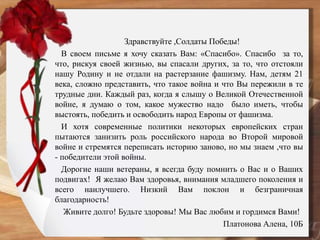 Здравствуйте ,Солдаты Победы!
В своем письме я хочу сказать Вам: «Спасибо». Спасибо за то,
что, рискуя своей жизнью, вы спасали других, за то, что отстояли
нашу Родину и не отдали на растерзание фашизму. Нам, детям 21
века, сложно представить, что такое война и что Вы пережили в те
трудные дни. Каждый раз, когда я слышу о Великой Отечественной
войне, я думаю о том, какое мужество надо было иметь, чтобы
выстоять, победить и освободить народ Европы от фашизма.
И хотя современные политики некоторых европейских стран
пытаются занизить роль российского народа во Второй мировой
войне и стремятся переписать историю заново, но мы знаем ,что вы
- победители этой войны.
Дорогие наши ветераны, я всегда буду помнить о Вас и о Ваших
подвигах! Я желаю Вам здоровья, внимания младшего поколения и
всего наилучшего. Низкий Вам поклон и безграничная
благодарность!
Живите долго! Будьте здоровы! Мы Вас любим и гордимся Вами!
Платонова Алена, 10Б
 