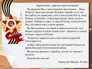 Здравствуйте, дорогие наши ветераны!
Поздравляю Вас с наступающим праздником – Днем
Победы! Хочу вам сказать большое спасибо за то, что
Вы доблестно сражались, шли в последний бой за нашу
Родину, за близких, за будущую жизнь своих детей и
внуков. Любовь и страх за свою Отчизну сплотили всех
Вас, заставили взять в руки оружие.
Вы были разных сословий и национальностей, но в
Ваших сердцах стучало только одно - защитить и спасти
великую дорогую Родину.
Позвольте выразить вам слова самой искренней
благодарности
за Ваш героический подвиг во имя нашей Родины во
время Великой Отечественной войны.
Желаю вам крепкого здоровья, долгих лет жизни и
радости.
Низкий вам поклон!
Борисенко Никита, 8 класс
 
