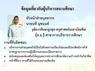 ข้อมูลเกี่ยวกับผู้บริหารสถานศึกษา
หัวหน้าฝ่ายบุคลากร
นายนที นุชนนท์
วุฒิการศึกษาสูงสุด ครุศาสตร์มหาบัณฑิต
(ค.ม.) สาขาการบริหารการศึกษา
งานที่รับผิดชอบ
๑. บริหารงานฝ่ายบุคคลให้เป็นไปด้วยความเรียบร้อยและมีประสิทธิภาพได้
มาตรฐานการการปฏิบัติงานตามระเบียบราชการ
๒. สนับสนุนและส่งเสริมให้ครูบุคลากรทางการศึกษามีความก้าวหน้าในวิชาชีพ
๓. หน้าที่อื่นๆ ตามที่ได้รับมอบหมายเพิ่มเติม
 