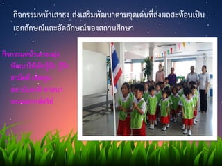 กิจกรรมหน้าเสาธง ส่งเสริมพัฒนาตามจุดเด่นที่ส่งผลสะท้อนเป็น
เอกลักษณ์และอัตลักษณ์ของสถานศึกษา
กิจกรรมหน้าเสาธงมุ่ง
พัฒนาให้เด็กรู้จัก รู้รัก
สามัคคี เทิดทูน
สถาบันชาติ ศาสนา
พระมหากษัตริย์
 