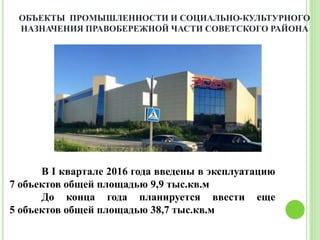 В I квартале 2016 года введены в эксплуатацию
7 объектов общей площадью 9,9 тыс.кв.м
До конца года планируется ввести еще
5 объектов общей площадью 38,7 тыс.кв.м
ОБЪЕКТЫ ПРОМЫШЛЕННОСТИ И СОЦИАЛЬНО-КУЛЬТУРНОГО
НАЗНАЧЕНИЯ ПРАВОБЕРЕЖНОЙ ЧАСТИ СОВЕТСКОГО РАЙОНА
 