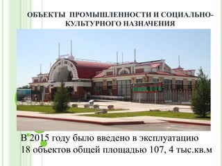 В 2015 году было введено в эксплуатацию
18 объектов общей площадью 107, 4 тыс.кв.м
ОБЪЕКТЫ ПРОМЫШЛЕННОСТИ И СОЦИАЛЬНО-
КУЛЬТУРНОГО НАЗНАЧЕНИЯ
 