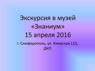 Экскурсия в музей
«Знаниум»
15 апреля 2016
г. Симферополь, ул. Киевская 115,
ДКП
 