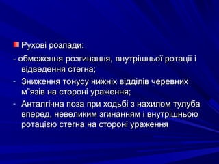 Рухові розлади:Рухові розлади:
- обмеження- обмеження розгинання,розгинання, внутрішньої ротації івнутрішньої ротації і
відведення стегна;відведення стегна;
- Зниження тонусу нижніх відділів черевнихЗниження тонусу нижніх відділів черевних
м”язів на стороні ураження;м”язів на стороні ураження;
- Анталгічна поза при ходьбі з нахилом тулубаАнталгічна поза при ходьбі з нахилом тулуба
вперед, невеликим згинанням і внутрішньоювперед, невеликим згинанням і внутрішньою
ротацією стегна на стороні ураженняротацією стегна на стороні ураження
 