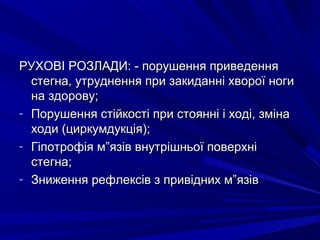РУХОВІ РОЗЛАДИ: - порушення приведенняРУХОВІ РОЗЛАДИ: - порушення приведення
стегна, утруднення при закиданні хворої ногистегна, утруднення при закиданні хворої ноги
на здорову;на здорову;
- Порушення стійкості при стоянні і ході, змінаПорушення стійкості при стоянні і ході, зміна
ходи (циркумдукція);ходи (циркумдукція);
- Гіпотрофія м”язів внутрішньої поверхніГіпотрофія м”язів внутрішньої поверхні
стегна;стегна;
- Зниження рефлексів з привідних м”язівЗниження рефлексів з привідних м”язів
 