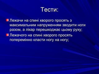 Тести:Тести:
Лежачи на спині хворого просять зЛежачи на спині хворого просять з
максимальним напруженням зводити ногимаксимальним напруженням зводити ноги
разом, а лікар перешкоджає цьому руху;разом, а лікар перешкоджає цьому руху;
Лежачого на спині хворого просятьЛежачого на спині хворого просять
поперемінно класти ногу на ногу;поперемінно класти ногу на ногу;
 