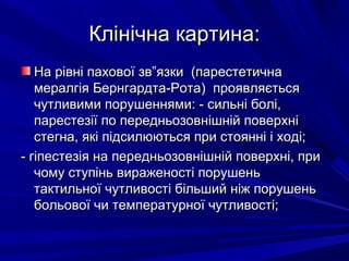 Клінічна картина:Клінічна картина:
На рівні пахової зв”язки (парестетичнаНа рівні пахової зв”язки (парестетична
мералгія Бернгардта-Рота) проявляєтьсямералгія Бернгардта-Рота) проявляється
чутливими порушеннями: - сильні болі,чутливими порушеннями: - сильні болі,
парестезії по передньозовнішній поверхніпарестезії по передньозовнішній поверхні
стегна, які підсилюються при стоянні і ході;стегна, які підсилюються при стоянні і ході;
- гіпестезія на передньозовнішній поверхні, при- гіпестезія на передньозовнішній поверхні, при
чому ступінь вираженості порушеньчому ступінь вираженості порушень
тактильної чутливості більший ніж порушеньтактильної чутливості більший ніж порушень
больової чи температурної чутливості;больової чи температурної чутливості;
 