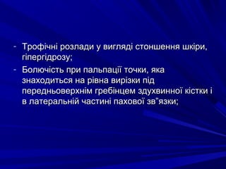 - Трофічні розлади у вигляді стоншення шкіри,Трофічні розлади у вигляді стоншення шкіри,
гіпергідрозу;гіпергідрозу;
- Болючість при пальпації точки, якаБолючість при пальпації точки, яка
знаходиться на рівна вирізки підзнаходиться на рівна вирізки під
передньоверхнім гребінцем здухвинної кістки іпередньоверхнім гребінцем здухвинної кістки і
в латеральній частині пахової зв”язки;в латеральній частині пахової зв”язки;
 