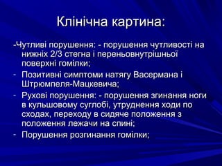 Клінічна картина:Клінічна картина:
-Чутливі порушення: - порушення чутливості на-Чутливі порушення: - порушення чутливості на
нижніх 2/3 стегна і переньовнутрішньоїнижніх 2/3 стегна і переньовнутрішньої
поверхні гомілки;поверхні гомілки;
- Позитивні симптоми натягу Васермана іПозитивні симптоми натягу Васермана і
Штрюмпеля-Мацкевича;Штрюмпеля-Мацкевича;
- Рухові порушення: - порушення згинання ногиРухові порушення: - порушення згинання ноги
в кульшовому суглобі, утруднення ходи пов кульшовому суглобі, утруднення ходи по
сходах, переходу в сидяче положення зсходах, переходу в сидяче положення з
положення лежачи на спині;положення лежачи на спині;
- Порушення розгинання гомілки;Порушення розгинання гомілки;
 